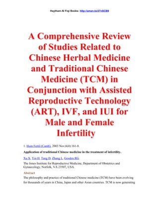 Haytham Al Fiqi Books: http://amzn.to/27nSCB9
A Comprehensive Review
of Studies Related to
Chinese Herbal Medicine
and Traditional Chinese
Medicine (TCM) in
Conjunction with Assisted
Reproductive Technology
(ART), IVF, and IUI for
Male and Female
Infertility
1. Hum Fertil (Camb). 2003 Nov;6(4):161-8.
Application of traditional Chinese medicine in the treatment of infertility.
Xu X, Yin H, Tang D, Zhang L, Gosden RG.
The Jones Institute for Reproductive Medicine, Department of Obstetrics and
Gynaecology, Norfolk, VA 23507, USA.
Abstract
The philosophy and practice of traditional Chinese medicine (TCM) have been evolving
for thousands of years in China, Japan and other Asian countries. TCM is now generating
 