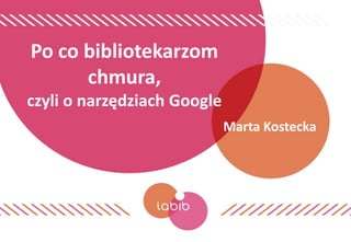 Po co bibliotekarzom 
chmura, 
czyli o narzędziach Google 
Marta Kostecka 
 