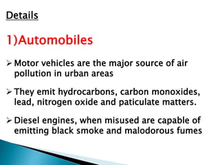 Details
1)Automobiles
 Motor vehicles are the major source of air
pollution in urban areas
 They emit hydrocarbons, carbon monoxides,
lead, nitrogen oxide and paticulate matters.
 Diesel engines, when misused are capable of
emitting black smoke and malodorous fumes
 