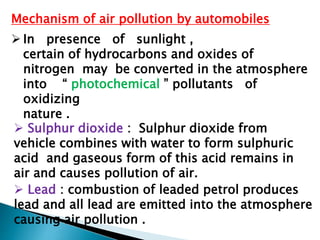 Mechanism of air pollution by automobiles
 In presence of sunlight ,
certain of hydrocarbons and oxides of
nitrogen may be converted in the atmosphere
into “ photochemical ” pollutants of
oxidizing
nature .
 Sulphur dioxide : Sulphur dioxide from
vehicle combines with water to form sulphuric
acid and gaseous form of this acid remains in
air and causes pollution of air.
 Lead : combustion of leaded petrol produces
lead and all lead are emitted into the atmosphere
causing air pollution .
 