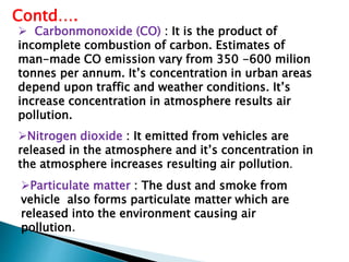 Nitrogen dioxide : It emitted from vehicles are
released in the atmosphere and it’s concentration in
the atmosphere increases resulting air pollution.
Particulate matter : The dust and smoke from
vehicle also forms particulate matter which are
released into the environment causing air
pollution.
Contd….
 Carbonmonoxide (CO) : It is the product of
incomplete combustion of carbon. Estimates of
man-made CO emission vary from 350 -600 milion
tonnes per annum. It’s concentration in urban areas
depend upon traffic and weather conditions. It’s
increase concentration in atmosphere results air
pollution.
 