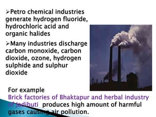 Petro chemical industries
generate hydrogen fluoride,
hydrochloric acid and
organic halides
Many industries discharge
carbon monoxide, carbon
dioxide, ozone, hydrogen
sulphide and sulphur
dioxide
For example
Brick factories of Bhaktapur and herbal industry
of Jadibuti produces high amount of harmful
gases causing air pollution.
 