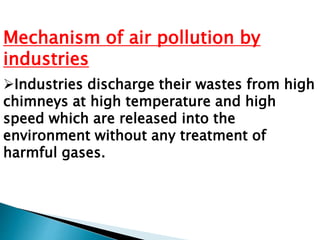 Mechanism of air pollution by
industries
Industries discharge their wastes from high
chimneys at high temperature and high
speed which are released into the
environment without any treatment of
harmful gases.
 