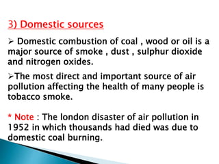 3) Domestic sources
 Domestic combustion of coal , wood or oil is a
major source of smoke , dust , sulphur dioxide
and nitrogen oxides.
The most direct and important source of air
pollution affecting the health of many people is
tobacco smoke.
* Note : The london disaster of air pollution in
1952 in which thousands had died was due to
domestic coal burning.
 