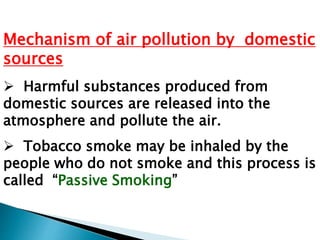 Mechanism of air pollution by domestic
sources
 Harmful substances produced from
domestic sources are released into the
atmosphere and pollute the air.
 Tobacco smoke may be inhaled by the
people who do not smoke and this process is
called “Passive Smoking”
 