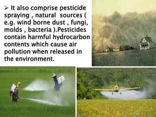  It also comprise pesticide
spraying , natural sources (
e.g. wind borne dust , fungi,
molds , bacteria ).Pesticides
contain harmful hydrocarbon
contents which cause air
pollution when released in
the environment.
 It also comprise pesticide
spraying , natural sources (
e.g. wind borne dust , fungi,
molds , bacteria ).Pesticides
contain harmful hydrocarbon
contents which cause air
pollution when released in
the environment.
 