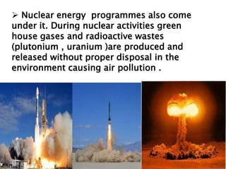  Nuclear energy programmes also come
under it. During nuclear activities green
house gases and radioactive wastes
(plutonium , uranium )are produced and
released without proper disposal in the
environment causing air pollution .
 