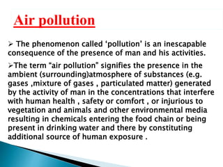 Air pollution
 The phenomenon called ‘pollution’ is an inescapable
consequence of the presence of man and his activities.
The term “air pollution” signifies the presence in the
ambient (surrounding)atmosphere of substances (e.g.
gases ,mixture of gases , particulated matter) generated
by the activity of man in the concentrations that interfere
with human health , safety or comfort , or injurious to
vegetation and animals and other environmental media
resulting in chemicals entering the food chain or being
present in drinking water and there by constituting
additional source of human exposure .
 