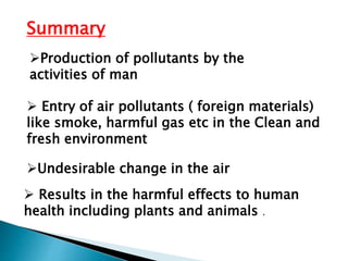 Undesirable change in the air
 Entry of air pollutants ( foreign materials)
like smoke, harmful gas etc in the Clean and
fresh environment
Production of pollutants by the
activities of man
Summary
 Results in the harmful effects to human
health including plants and animals .
 