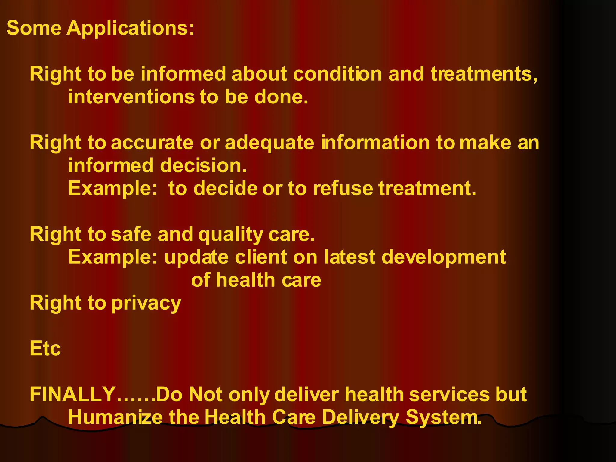 Some Applications: Right to be informed about condition and treatments,  interventions to be done. Right to accurate or adequate information to make an  informed decision. Example:  to decide or to refuse treatment. Right to safe and quality care. Example: update client on latest development  of health care Right to privacy Etc FINALLY……Do Not only deliver health services but Humanize the Health Care Delivery System. 