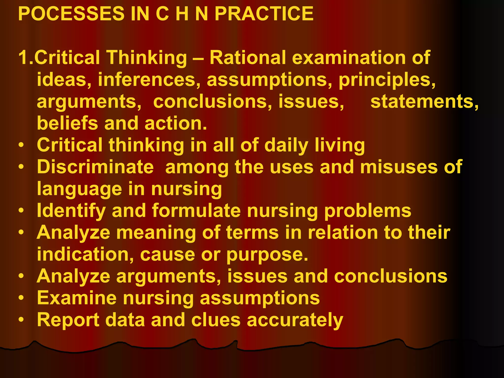 POCESSES IN C H N PRACTICE 1.Critical Thinking – Rational examination of  ideas, inferences, assumptions, principles,  arguments,  conclusions, issues,  statements, beliefs and action. Critical thinking in all of daily living Discriminate  among the uses and misuses of  language in nursing Identify and formulate nursing problems Analyze meaning of terms in relation to their  indication, cause or purpose. Analyze arguments, issues and conclusions Examine nursing assumptions Report data and clues accurately 