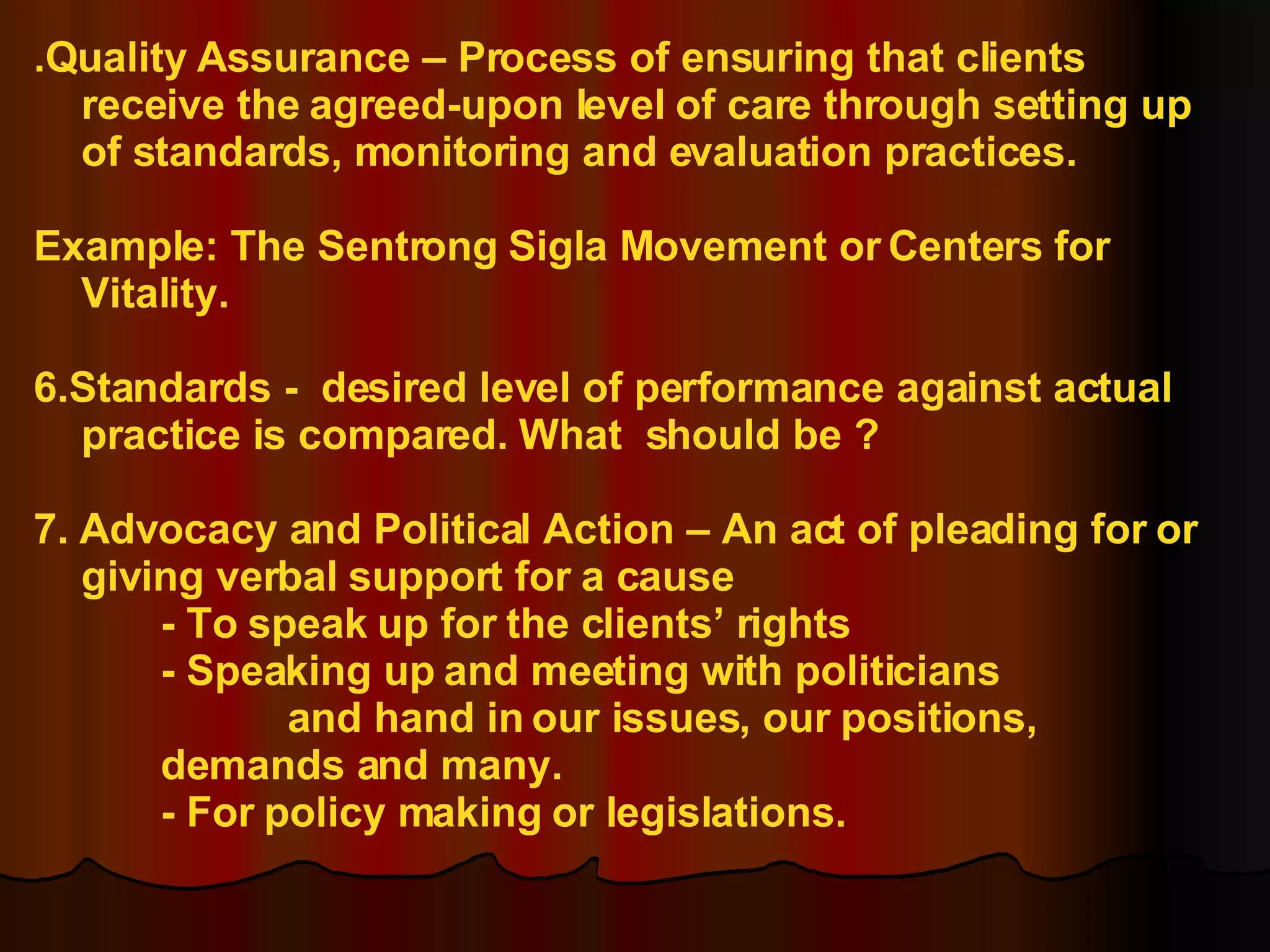 .Quality Assurance – Process of ensuring that clients receive the agreed-upon level of care through setting up of standards, monitoring and evaluation practices. Example: The Sentrong Sigla Movement or Centers for Vitality. 6.Standards -  desired level of performance against actual practice is compared. What  should be ? 7. Advocacy and Political Action – An act of pleading for or giving verbal support for a cause - To speak up for the clients’ rights - Speaking up and meeting with politicians  and hand in our issues, our positions,  demands and many. - For policy making or legislations. 