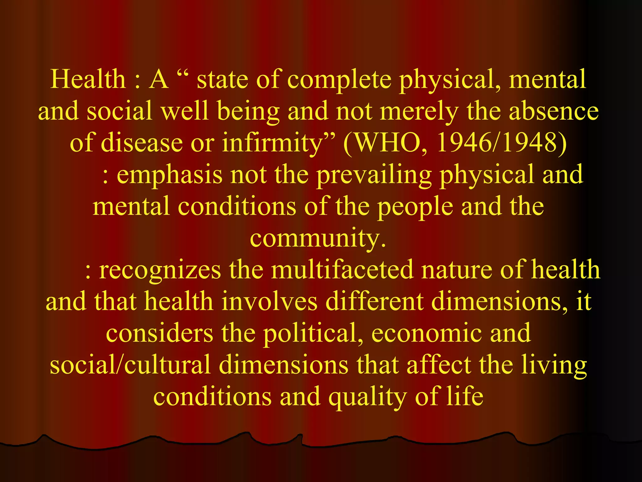 Health : A “ state of complete physical, mental and social well being and not merely the absence of disease or infirmity” (WHO, 1946/1948) : emphasis not the prevailing physical and mental conditions of the people and the community. : recognizes the multifaceted nature of health and that health involves different dimensions, it considers the political, economic and social/cultural dimensions that affect the living conditions and quality of life 