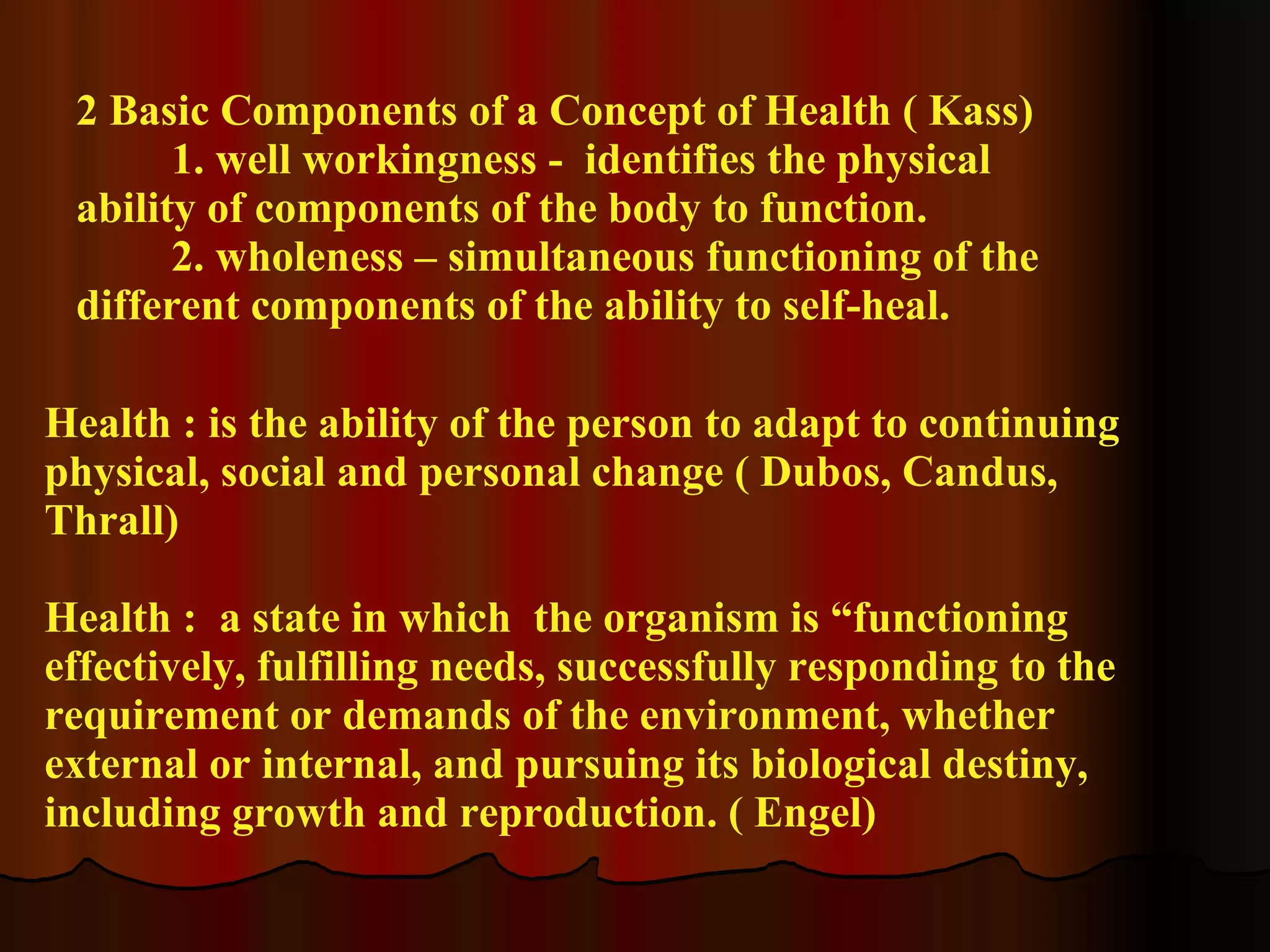 2 Basic Components of a Concept of Health ( Kass) 1. well workingness -  identifies the physical ability of components of the body to function. 2. wholeness – simultaneous functioning of the different components of the ability to self-heal. Health : is the ability of the person to adapt to continuing physical, social and personal change ( Dubos, Candus, Thrall) Health :  a state in which  the organism is “functioning effectively, fulfilling needs, successfully responding to the requirement or demands of the environment, whether external or internal, and pursuing its biological destiny, including growth and reproduction. ( Engel) 