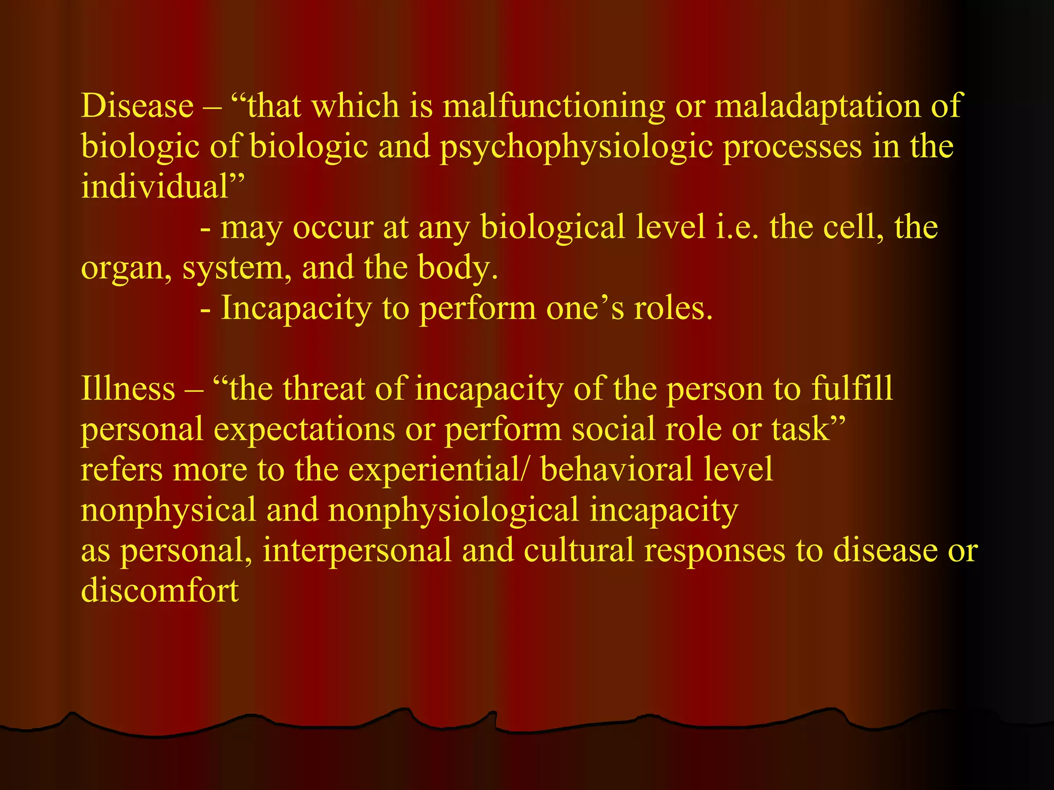 Disease – “that which is malfunctioning or maladaptation of biologic of biologic and psychophysiologic processes in the individual” - may occur at any biological level i.e. the cell, the organ, system, and the body. - Incapacity to perform one’s roles.  Illness – “the threat of incapacity of the person to fulfill  personal expectations or perform social role or task”  refers more to the experiential/ behavioral level nonphysical and nonphysiological incapacity  as personal, interpersonal and cultural responses to disease or discomfort  