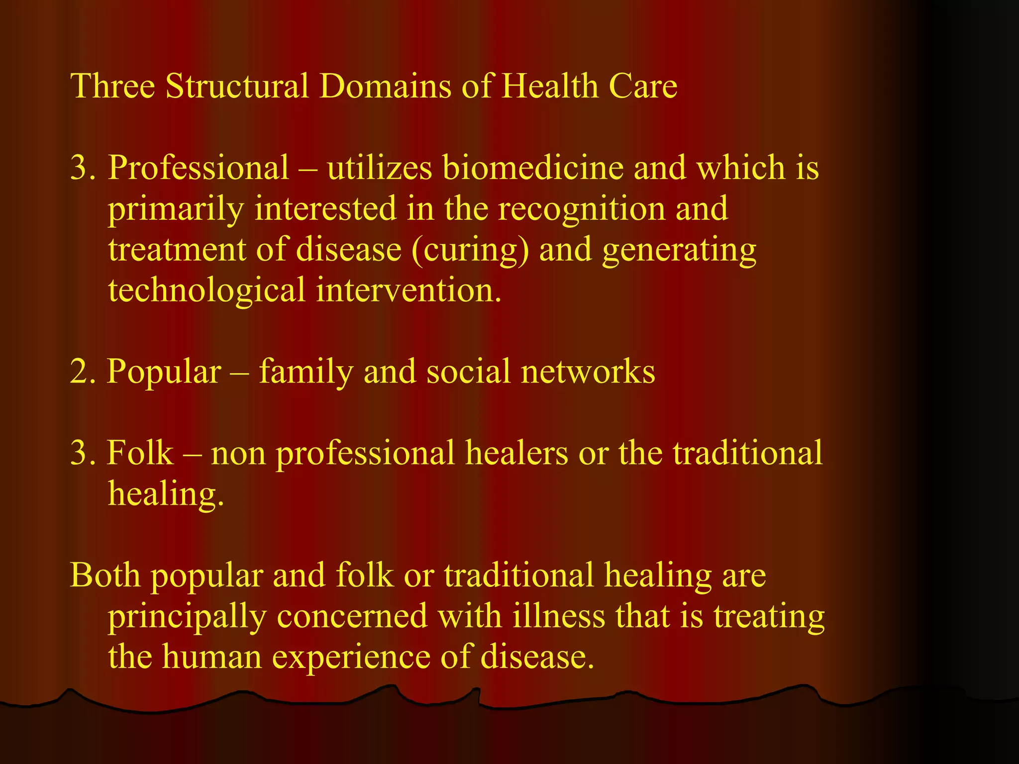 Three Structural Domains of Health Care Professional – utilizes biomedicine and which is primarily interested in the recognition and treatment of disease (curing) and generating technological intervention. 2. Popular – family and social networks 3. Folk – non professional healers or the traditional healing. Both popular and folk or traditional healing are principally concerned with illness that is treating the human experience of disease. 