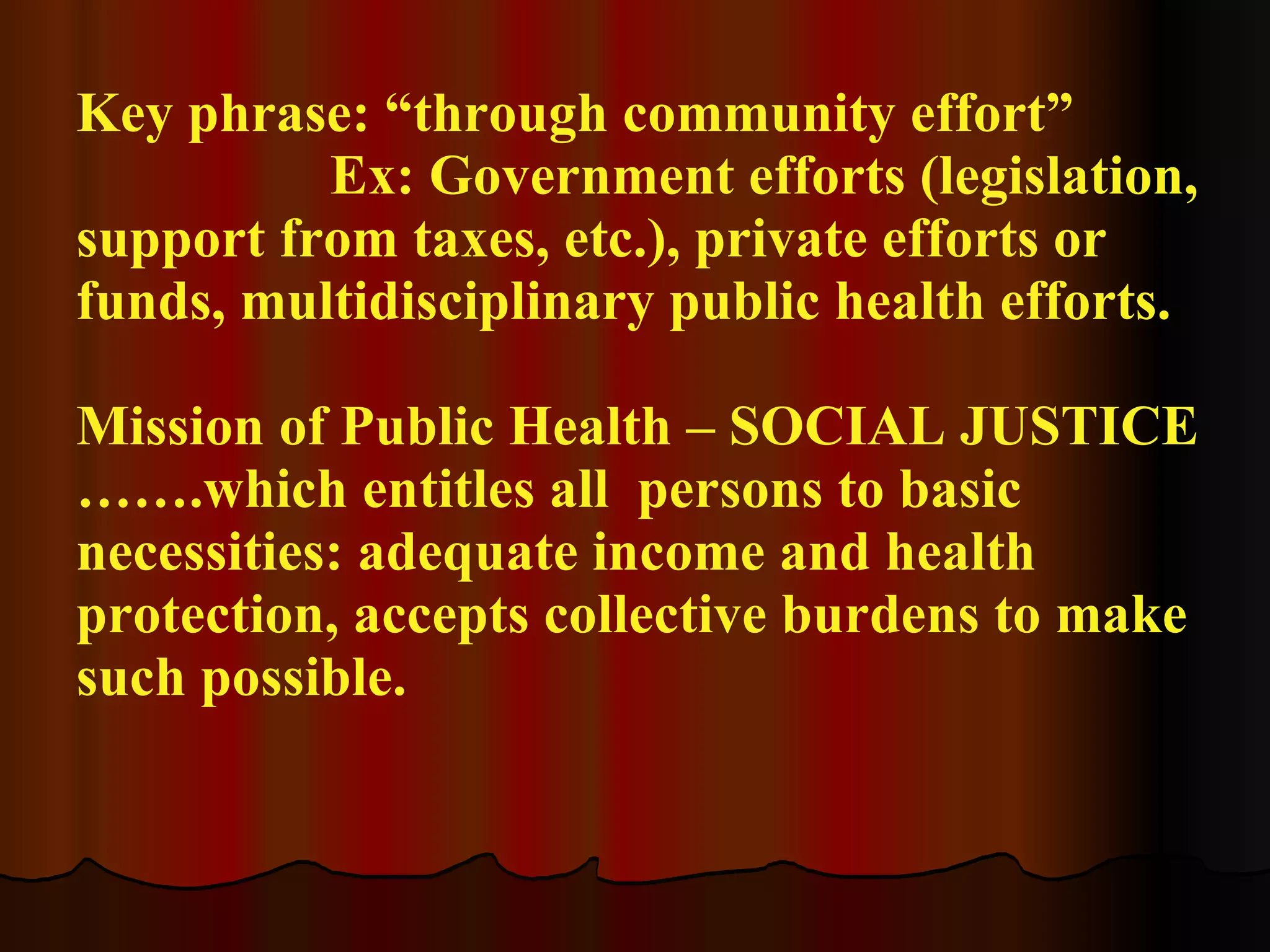 Key phrase: “through community effort” Ex: Government efforts (legislation, support from taxes, etc.), private efforts or funds, multidisciplinary public health efforts. Mission of Public Health – SOCIAL JUSTICE …….which entitles all  persons to basic necessities: adequate income and health protection, accepts collective burdens to make such possible. 