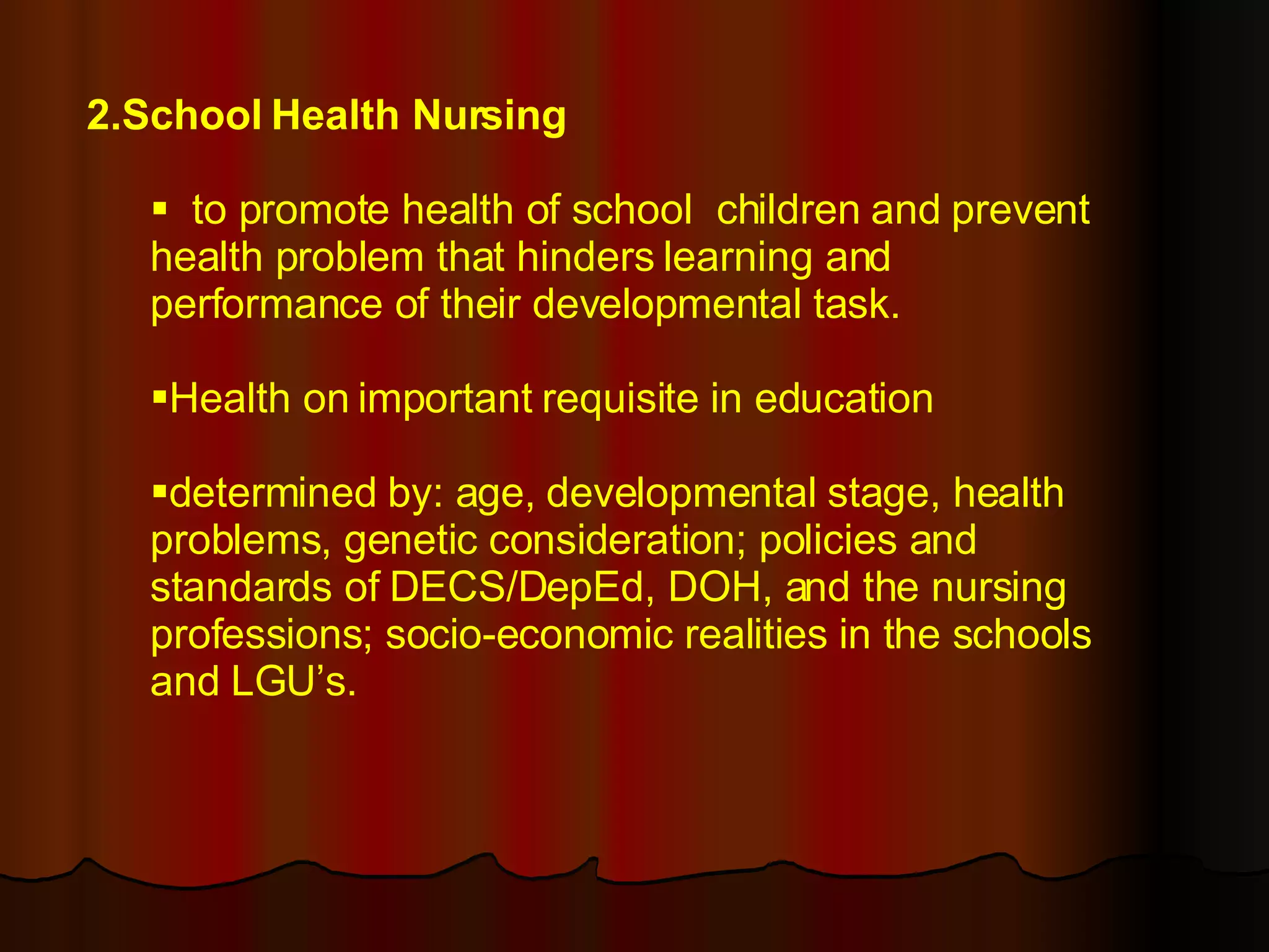 2.School Health Nursing to promote health of school  children and prevent health problem that hinders learning and performance of their developmental task. Health on important requisite in education determined by: age, developmental stage, health problems, genetic consideration; policies and standards of DECS/DepEd, DOH, and the nursing professions; socio-economic realities in the schools and LGU’s. 