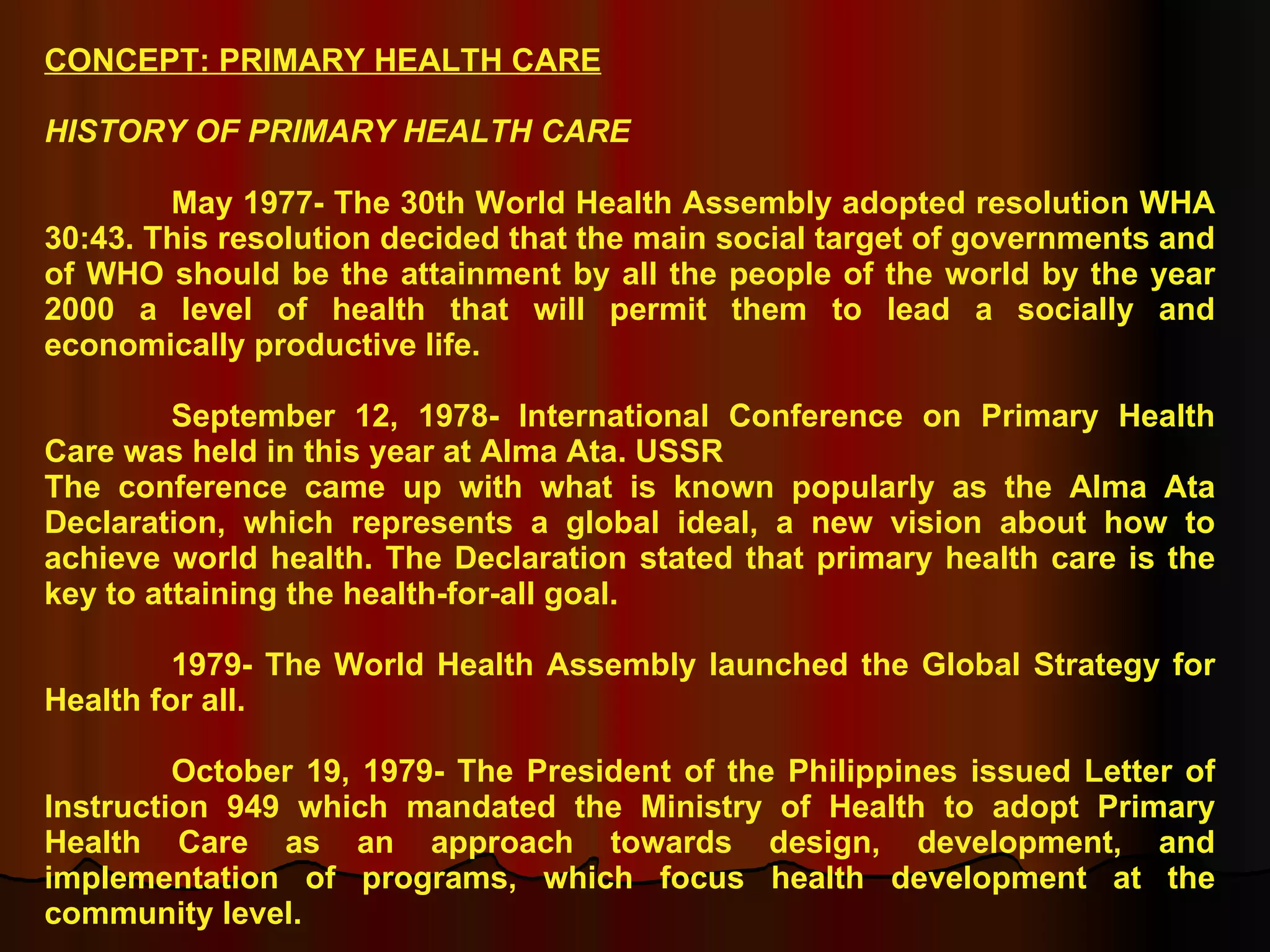 CONCEPT: PRIMARY HEALTH CARE HISTORY OF PRIMARY HEALTH CARE May 1977- The 30th World Health Assembly adopted resolution WHA 30:43. This resolution decided that the main social target of governments and of WHO should be the attainment by all the people of the world by the year 2000 a level of health that will permit them to lead a socially and economically productive life. September 12, 1978- International Conference on Primary Health Care was held in this year at Alma Ata. USSR The conference came up with what is known popularly as the Alma Ata Declaration, which represents a global ideal, a new vision about how to achieve world health. The Declaration stated that primary health care is the key to attaining the health-for-all goal. 1979- The World Health Assembly launched the Global Strategy for Health for all. October 19, 1979- The President of the Philippines issued Letter of Instruction 949 which mandated the Ministry of Health to adopt Primary Health Care as an approach towards design, development, and implementation of programs, which focus health development at the community level. 