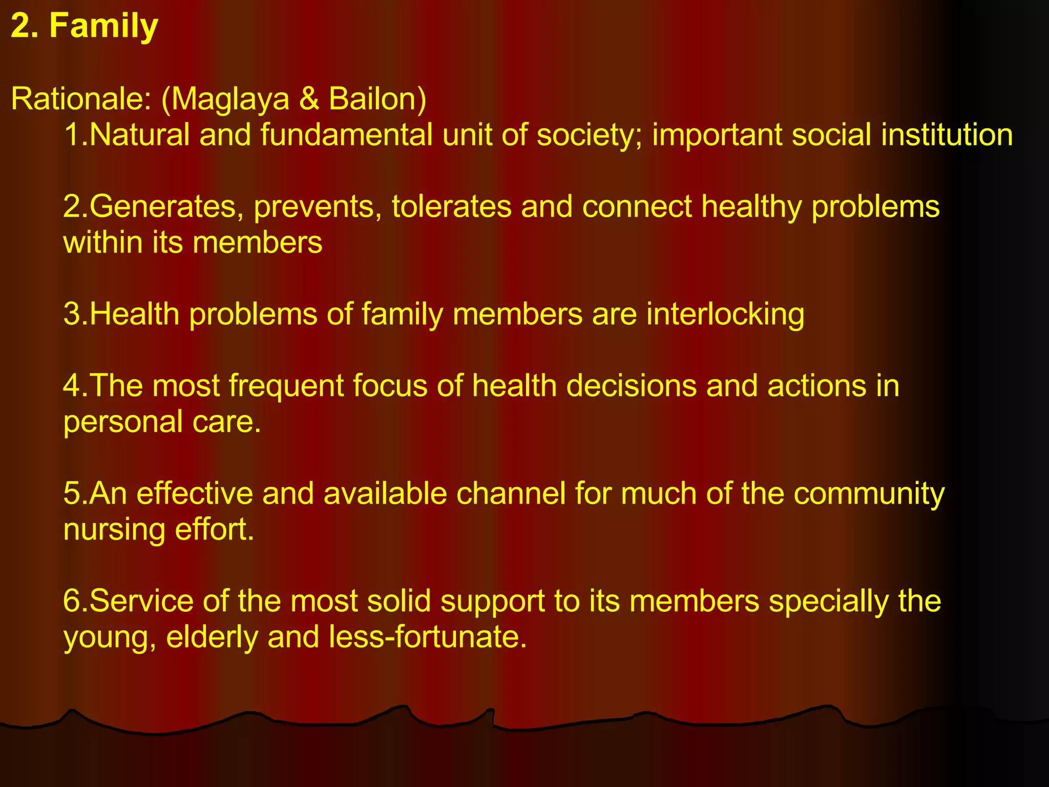2. Family Rationale: (Maglaya & Bailon) 1.Natural and fundamental unit of society; important social institution 2.Generates, prevents, tolerates and connect healthy problems within its members 3.Health problems of family members are interlocking  4.The most frequent focus of health decisions and actions in personal care. 5.An effective and available channel for much of the community nursing effort. 6.Service of the most solid support to its members specially the young, elderly and less-fortunate. 