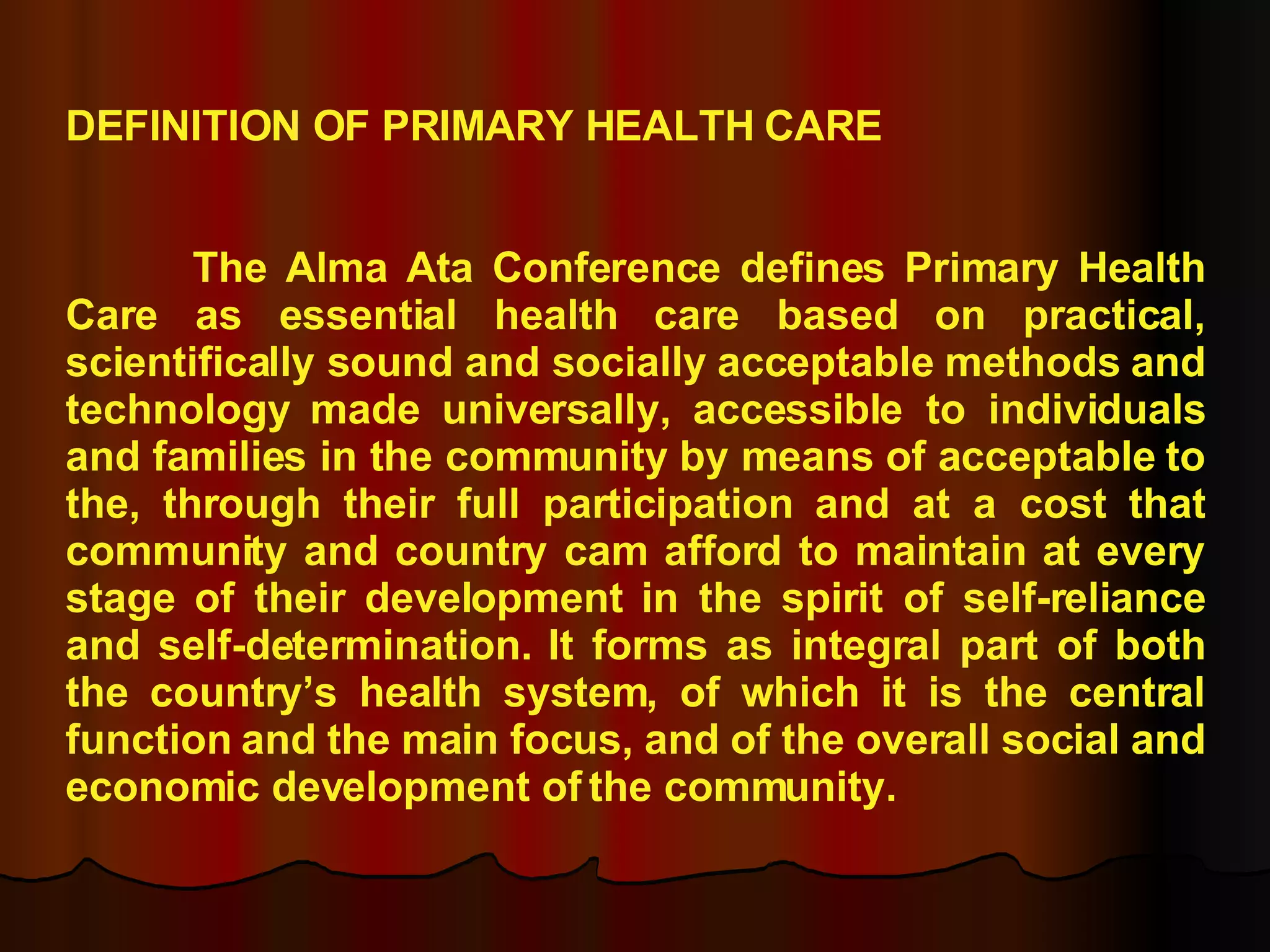 DEFINITION OF PRIMARY HEALTH CARE The Alma Ata Conference defines Primary Health Care as essential health care based on practical, scientifically sound and socially acceptable methods and technology made universally, accessible to individuals and families in the community by means of acceptable to the, through their full participation and at a cost that community and country cam afford to maintain at every stage of their development in the spirit of self-reliance and self-determination. It forms as integral part of both the country’s health system, of which it is the central function and the main focus, and of the overall social and economic development of the community. 
