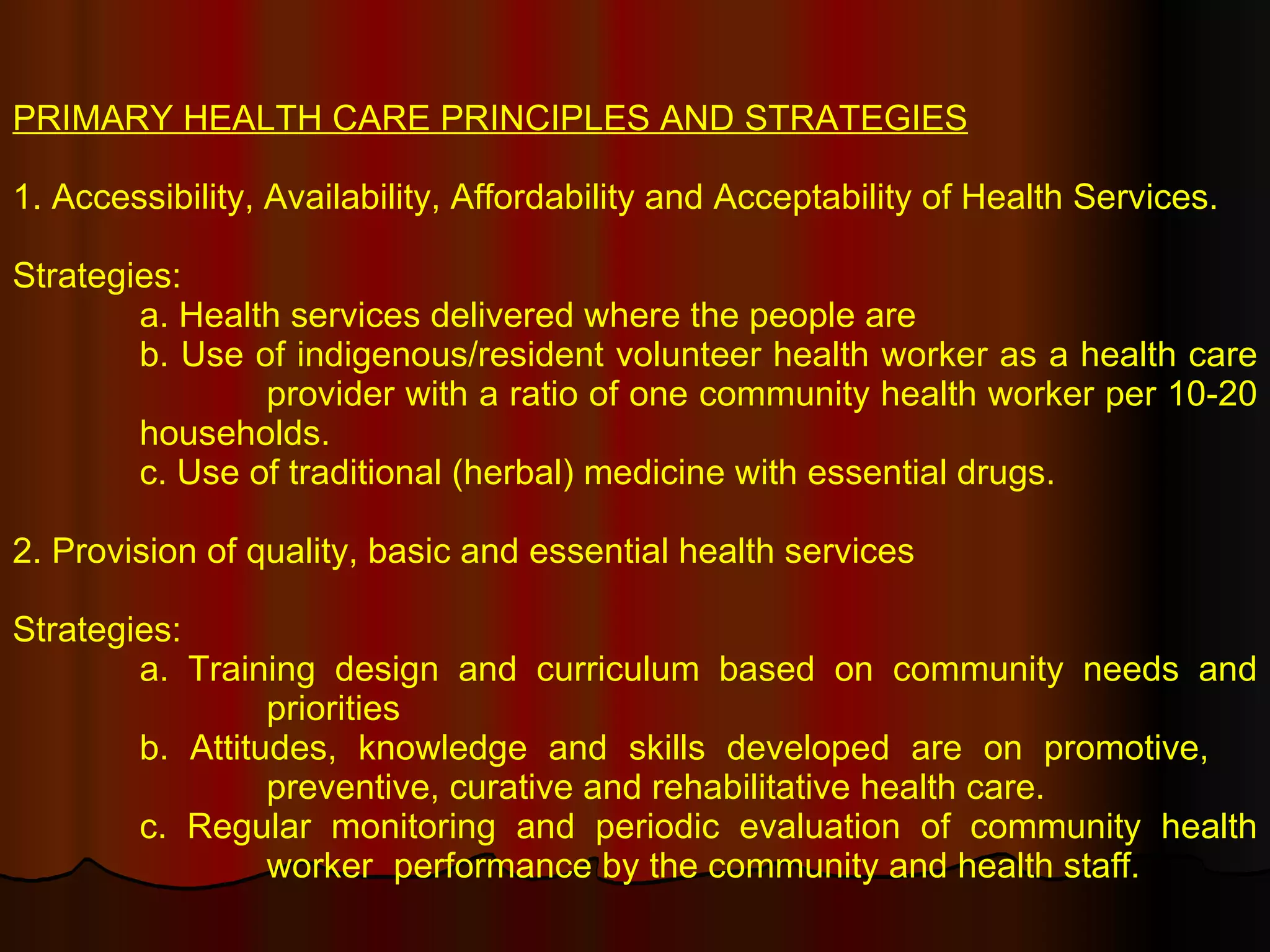 PRIMARY HEALTH CARE PRINCIPLES AND STRATEGIES 1. Accessibility, Availability, Affordability and Acceptability of Health Services. Strategies: a. Health services delivered where the people are b. Use of indigenous/resident volunteer health worker as a health care  provider with a ratio of one community health worker per 10-20  households. c. Use of traditional (herbal) medicine with essential drugs. 2. Provision of quality, basic and essential health services Strategies: a. Training design and curriculum based on community needs and  priorities b. Attitudes, knowledge and skills developed are on promotive,  preventive, curative and rehabilitative health care. c. Regular monitoring and periodic evaluation of community health  worker  performance by the community and health staff. 