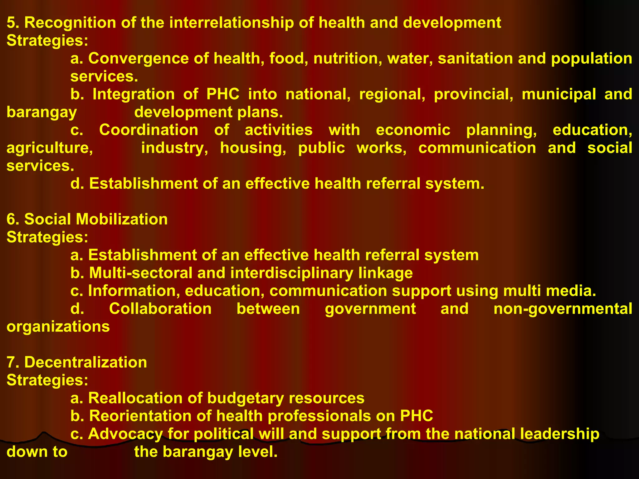 5. Recognition of the interrelationship of health and development Strategies: a. Convergence of health, food, nutrition, water, sanitation and population  services. b. Integration of PHC into national, regional, provincial, municipal and barangay  development plans. c. Coordination of activities with economic planning, education, agriculture,  industry, housing, public works, communication and social services. d. Establishment of an effective health referral system. 6. Social Mobilization Strategies: a. Establishment of an effective health referral system b. Multi-sectoral and interdisciplinary linkage c. Information, education, communication support using multi media. d. Collaboration between government and non-governmental organizations 7. Decentralization Strategies: a. Reallocation of budgetary resources b. Reorientation of health professionals on PHC  c. Advocacy for political will and support from the national leadership down to  the barangay level. 