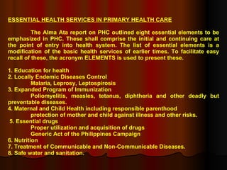 ESSENTIAL HEALTH SERVICES IN PRIMARY HEALTH CARE The Alma Ata report on PHC outlined eight essential elements to be emphasized in PHC. These shall comprise the initial and continuing care at the point of entry into health system. The list of essential elements is a modification of the basic health services of earlier times. To facilitate easy recall of these, the acronym ELEMENTS is used to present these. 1. Education for health 2. Locally Endemic Diseases Control Malaria, Leprosy, Leptospirosis 3. Expanded Program of Immunization Poliomyelitis, measles, tetanus, diphtheria and other deadly but preventable diseases. 4. Maternal and Child Health including responsible parenthood protection of mother and child against illness and other risks. 5. Essential drugs Proper utilization and acquisition of drugs Generic Act of the Philippines Campaign 6. Nutrition 7. Treatment of Communicable and Non-Communicable Diseases. 8. Safe water and sanitation. 