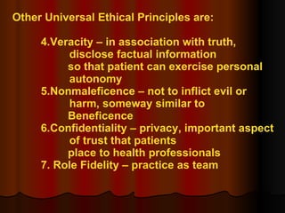 Other Universal Ethical Principles are: 4.Veracity – in association with truth,  disclose factual information  so that patient can exercise personal  autonomy 5.Nonmaleficence – not to inflict evil or  harm, someway similar to  Beneficence 6.Confidentiality – privacy, important aspect  of trust that patients  place to health professionals 7. Role Fidelity – practice as team 