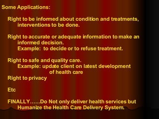 Some Applications: Right to be informed about condition and treatments,  interventions to be done. Right to accurate or adequate information to make an  informed decision. Example:  to decide or to refuse treatment. Right to safe and quality care. Example: update client on latest development  of health care Right to privacy Etc FINALLY……Do Not only deliver health services but Humanize the Health Care Delivery System. 