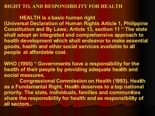 RIGHT TO, AND RESPONSIBILITY FOR HEALTH HEALTH is a basic human right (Universal Declaration of Human Rights Article 1, Philippine Constitution and By Laws; Article 13, section 11 “ The state shall adopt an integrated and comprehensive approach to health development which shall endeavor to make essential goods, health and other social services available to all people  at affordable cost. WHO (1995) “ Governments have a responsibility for the health of their people by providing adequate health and social measures. Congressional Commission on Health (1993). Health as a Fundamental Right, Health deserves to a top national priority. The state, individuals, families and communities share the responsibility for health and as responsibility of all sectors.. 
