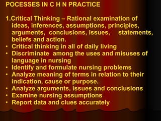 POCESSES IN C H N PRACTICE 1.Critical Thinking – Rational examination of  ideas, inferences, assumptions, principles,  arguments,  conclusions, issues,  statements, beliefs and action. Critical thinking in all of daily living Discriminate  among the uses and misuses of  language in nursing Identify and formulate nursing problems Analyze meaning of terms in relation to their  indication, cause or purpose. Analyze arguments, issues and conclusions Examine nursing assumptions Report data and clues accurately 