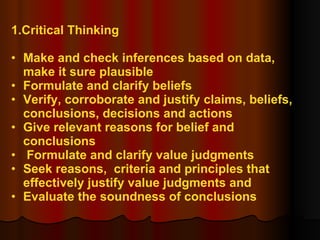 1.Critical Thinking Make and check inferences based on data,  make it sure plausible Formulate and clarify beliefs Verify, corroborate and justify claims, beliefs,  conclusions, decisions and actions Give relevant reasons for belief and  conclusions Formulate and clarify value judgments Seek reasons,  criteria and principles that  effectively justify value judgments and Evaluate the soundness of conclusions  