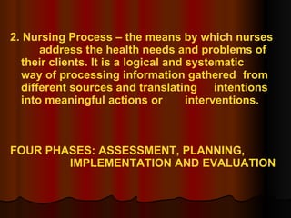 2. Nursing Process – the means by which nurses  address the health needs and problems of  their clients. It is a logical and systematic  way of processing information gathered  from different sources and translating  intentions into meaningful actions or  interventions. FOUR PHASES: ASSESSMENT, PLANNING, IMPLEMENTATION AND EVALUATION 