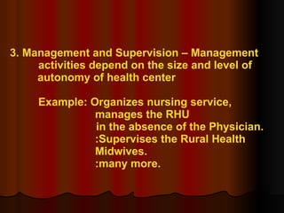 3. Management and Supervision – Management  activities depend on the size and level of  autonomy of health center Example: Organizes nursing service,  manages the RHU in the absence of the Physician.   :Supervises the Rural Health  Midwives. :many more. 