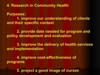 4. Research in Community Health Purposes: 1. improve our understanding of clients and their specific context 2. provide date needed for program and policy development and evaluation 3. improve the delivery of health services and implementation 4. improve cost-effectiveness of programs 5. project a good image of nurses 