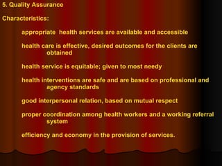5. Quality Assurance Characteristics: appropriate  health services are available and accessible health care is effective, desired outcomes for the clients are  obtained health service is equitable; given to most needy health interventions are safe and are based on professional and  agency standards good interpersonal relation, based on mutual respect proper coordination among health workers and a working referral  system efficiency and economy in the provision of services. 