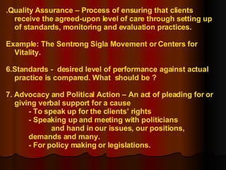 .Quality Assurance – Process of ensuring that clients receive the agreed-upon level of care through setting up of standards, monitoring and evaluation practices. Example: The Sentrong Sigla Movement or Centers for Vitality. 6.Standards -  desired level of performance against actual practice is compared. What  should be ? 7. Advocacy and Political Action – An act of pleading for or giving verbal support for a cause - To speak up for the clients’ rights - Speaking up and meeting with politicians  and hand in our issues, our positions,  demands and many. - For policy making or legislations. 