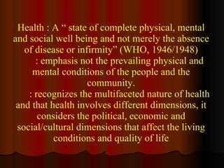 Health : A “ state of complete physical, mental and social well being and not merely the absence of disease or infirmity” (WHO, 1946/1948) : emphasis not the prevailing physical and mental conditions of the people and the community. : recognizes the multifaceted nature of health and that health involves different dimensions, it considers the political, economic and social/cultural dimensions that affect the living conditions and quality of life 