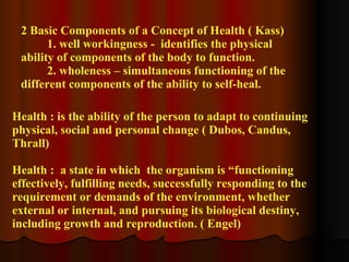 2 Basic Components of a Concept of Health ( Kass) 1. well workingness -  identifies the physical ability of components of the body to function. 2. wholeness – simultaneous functioning of the different components of the ability to self-heal. Health : is the ability of the person to adapt to continuing physical, social and personal change ( Dubos, Candus, Thrall) Health :  a state in which  the organism is “functioning effectively, fulfilling needs, successfully responding to the requirement or demands of the environment, whether external or internal, and pursuing its biological destiny, including growth and reproduction. ( Engel) 