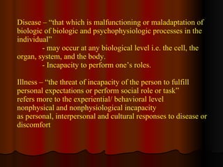 Disease – “that which is malfunctioning or maladaptation of biologic of biologic and psychophysiologic processes in the individual” - may occur at any biological level i.e. the cell, the organ, system, and the body. - Incapacity to perform one’s roles.  Illness – “the threat of incapacity of the person to fulfill  personal expectations or perform social role or task”  refers more to the experiential/ behavioral level nonphysical and nonphysiological incapacity  as personal, interpersonal and cultural responses to disease or discomfort  