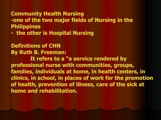 Community Health Nursing -one of the two major fields of Nursing in the Philippines -  the other is Hospital Nursing Definitions of CHN By Ruth B. Freeman:   It refers to a “a service rendered by professional nurse with communities, groups, families, individuals at home, in health centers, in clinics, in school, in places of work for the promotion of health, prevention of illness, care of the sick at home and rehabilitation.  