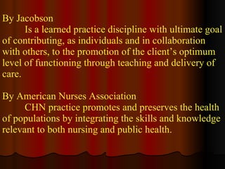 By Jacobson Is a learned practice discipline with ultimate goal of contributing, as individuals and in collaboration with others, to the promotion of the client’s optimum level of functioning through teaching and delivery of care. By American Nurses Association CHN practice promotes and preserves the health of populations by integrating the skills and knowledge relevant to both nursing and public health. 