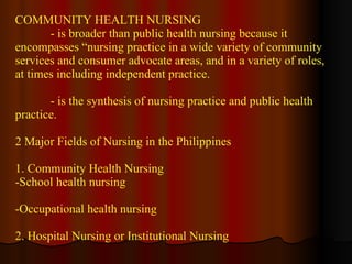 COMMUNITY HEALTH NURSING - is broader than public health nursing because it encompasses “nursing practice in a wide variety of community services and consumer advocate areas, and in a variety of roles, at times including independent practice. - is the synthesis of nursing practice and public health practice. 2 Major Fields of Nursing in the Philippines 1. Community Health Nursing  School health nursing Occupational health nursing 2. Hospital Nursing or Institutional Nursing 