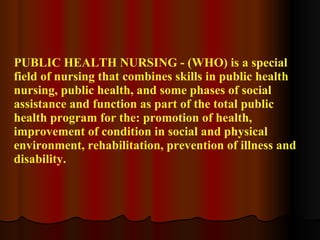 PUBLIC HEALTH NURSING - (WHO) is a special field of nursing that combines skills in public health nursing, public health, and some phases of social assistance and function as part of the total public health program for the: promotion of health, improvement of condition in social and physical environment, rehabilitation, prevention of illness and disability. 