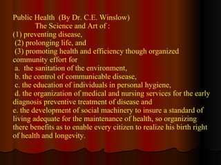 Public Health  (By Dr. C.E. Winslow) The Science and Art of : (1) preventing disease, (2) prolonging life, and (3) promoting health and efficiency though organized community effort for a.  the sanitation of the environment, b. the control of communicable disease, c. the education of individuals in personal hygiene,  d. the organization of medical and nursing services for the early diagnosis preventive treatment of disease and e. the development of social machinery to insure a standard of living adequate for the maintenance of health, so organizing there benefits as to enable every citizen to realize his birth right of health and longevity.  