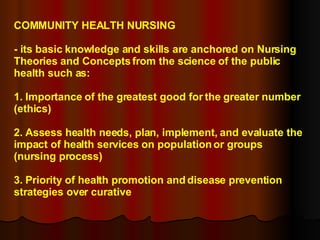 COMMUNITY HEALTH NURSING - its basic knowledge and skills are anchored on Nursing Theories and Concepts from the science of the public health such as: 1. Importance of the greatest good for the greater number (ethics) 2. Assess health needs, plan, implement, and evaluate the impact of health services on population or groups (nursing process) 3. Priority of health promotion and disease prevention strategies over curative 