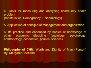 4. Tools for measuring and analyzing community health problem (Biostatistics, Demography, Epidemiology) 5. Application of principle of management and organization 6. Its practice and enhanced by bodies of knowledge of other academic discipline (sociology, psychology, anthropology, economics, political science) Philosophy of CHN : Worth and Dignity of Man (Person) By: Margaret Shetland. 
