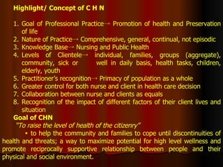 Highlight/ Concept of C H N Goal of Professional Practice-> Promotion of health and Preservation of life Nature of Practice-> Comprehensive, general, continual, not episodic Knowledge Base-> Nursing and Public Health Levels of Clientele-> individual, families, groups (aggregate), community, sick or  well in daily basis, health tasks, children, elderly, youth Practitioner’s recognition-> Primacy of population as a whole Greater control for both nurse and client in health care decision Collaboration between nurse and clients as equals Recognition of the impact of different factors of their client lives and situation Goal of CHN “ To raise the level of health of the citizenry” ►  to help the community and families to cope until discontinuities of health and threats; a way to maximize potential for high level wellness and promote reciprocally supportive relationship between people and their physical and social environment. 