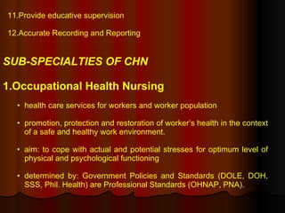 11.Provide educative supervision  12.Accurate Recording and Reporting SUB-SPECIALTIES OF CHN 1.Occupational Health Nursing   health care services for workers and worker population promotion, protection and restoration of worker’s health in the context of a safe and healthy work environment. aim: to cope with actual and potential stresses for optimum level of physical and psychological functioning determined by: Government Policies and Standards (DOLE, DOH, SSS, Phil. Health) are Professional Standards (OHNAP, PNA).  